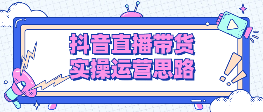 抖音直播带货实操运营思路（抖音直播带货的条件是什么）抖音直播带货注意事项和具体方法，