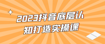 2023抖音底层认知打造实操课